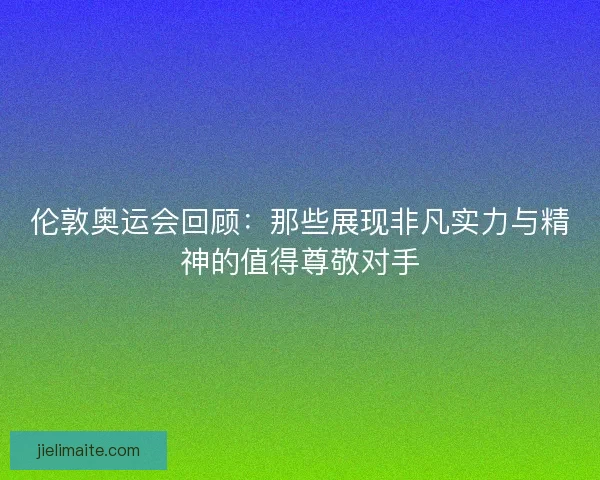 伦敦奥运会回顾：那些展现非凡实力与精神的值得尊敬对手