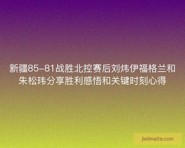 新疆85-81战胜北控赛后刘炜伊福格兰和朱松玮分享胜利感悟和关键时刻心得