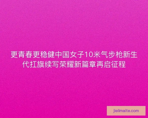 更青春更稳健中国女子10米气步枪新生代扛旗续写荣耀新篇章再启征程