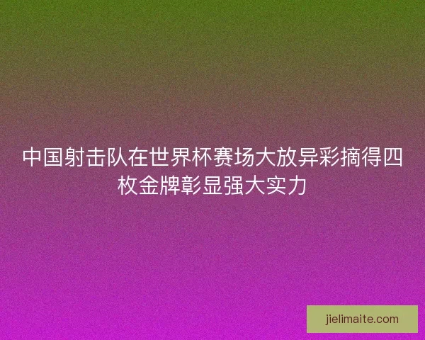 中国射击队在世界杯赛场大放异彩摘得四枚金牌彰显强大实力